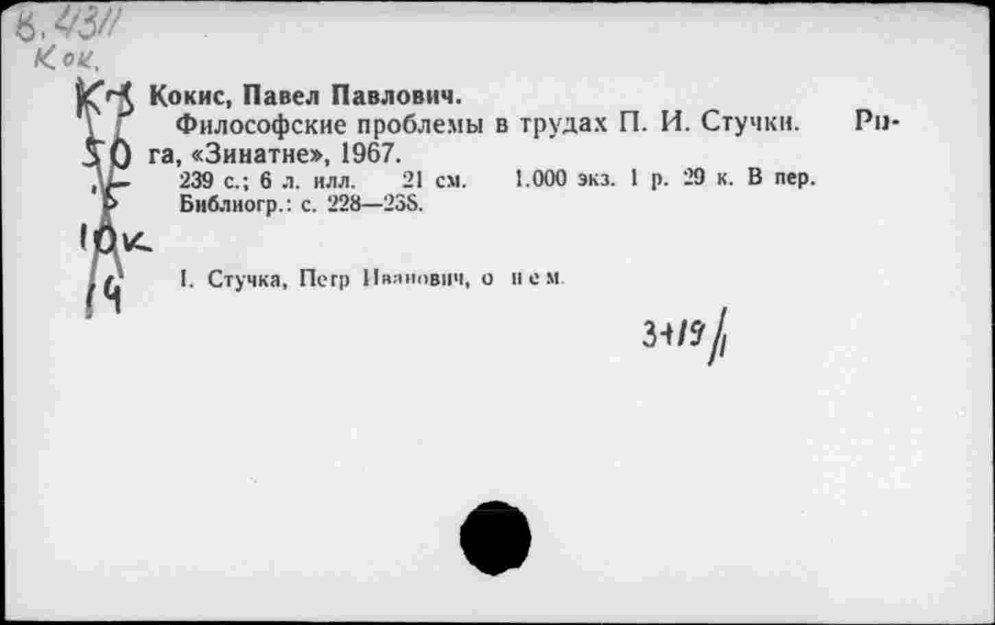 ﻿Кои.
Кокие, Павел Павлович.
\ ; Философские проблемы в трудах П. И. Стучки.
5" 0 га, «Зинатне», 1967.
, —	239 с.; 6 л. ИЛЛ. 21 см. 1.000 экз. 1 р. 29 к. В пер.
Ь Библиогр.: с. 228—238.
I. Стучка, Петр Иванович, о нем
л/?/
Рп-